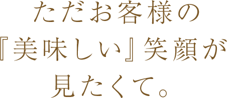 ただお客様の「美味しい」笑顔が見たくて。