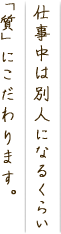 仕事中は別人になるくらい質にこだわります